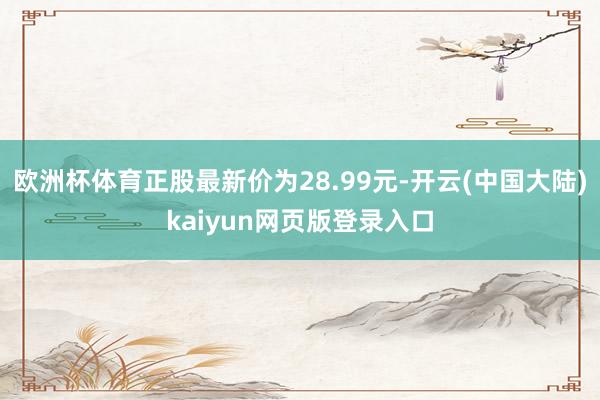 欧洲杯体育正股最新价为28.99元-开云(中国大陆)kaiyun网页版登录入口