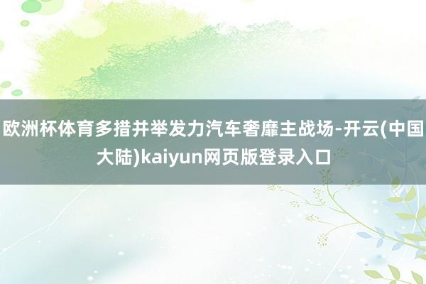 欧洲杯体育多措并举发力汽车奢靡主战场-开云(中国大陆)kaiyun网页版登录入口